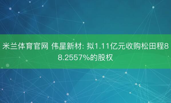 米兰体育官网 伟星新材: 拟1.11亿元收购松田程88.2557%的股权