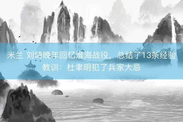 米兰 刘峙晚年回忆淮海战役，总结了13条经验教训：杜聿明犯了兵家大忌