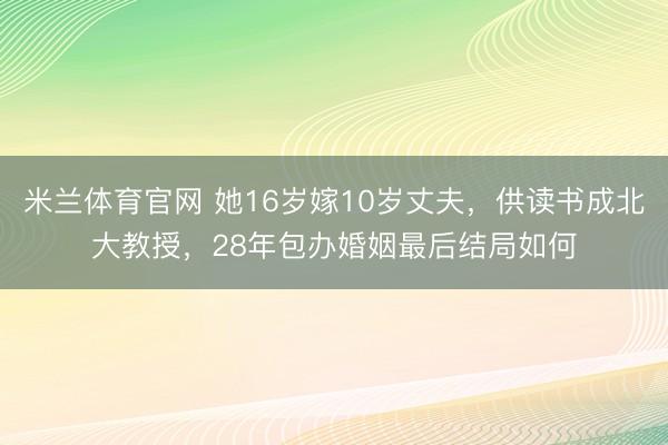 米兰体育官网 她16岁嫁10岁丈夫,供读书成北大教授,28年包办婚姻最后结局如何