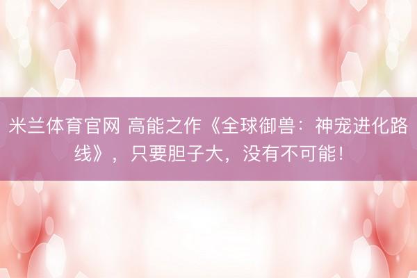 米兰体育官网 高能之作《全球御兽：神宠进化路线》，只要胆子大，没有不可能！