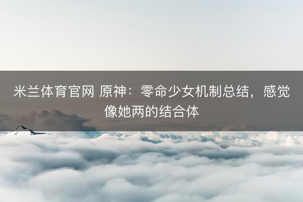 米兰体育官网 原神：零命少女机制总结，感觉像她两的结合体