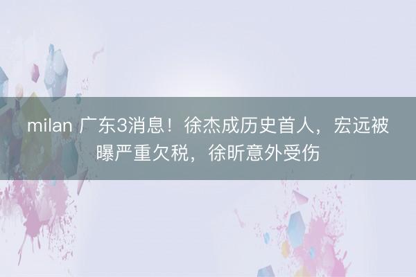 milan 广东3消息！徐杰成历史首人，宏远被曝严重欠税，徐昕意外受伤