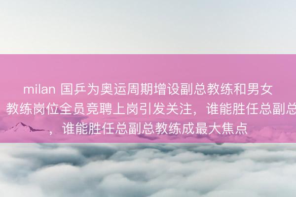 milan 国乒为奥运周期增设副总教练和男女队主教练各1人，教练岗位全员竞聘上岗引发关注，谁能胜任总副总教练成最大焦点