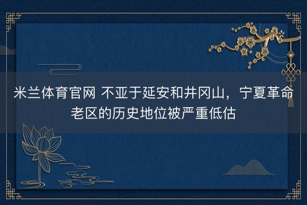 米兰体育官网 不亚于延安和井冈山，宁夏革命老区的历史地位被严重低估