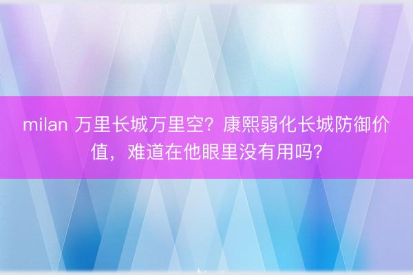 milan 万里长城万里空？康熙弱化长城防御价值，难道在他眼里没有用吗？