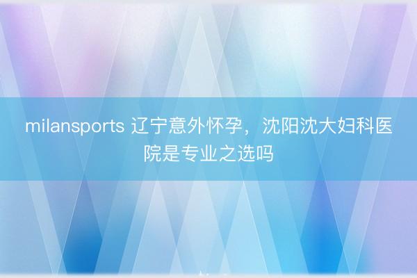 milansports 辽宁意外怀孕，沈阳沈大妇科医院是专业之选吗