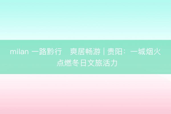 milan 一路黔行・爽居畅游 | 贵阳：一城烟火 点燃冬日文旅活力