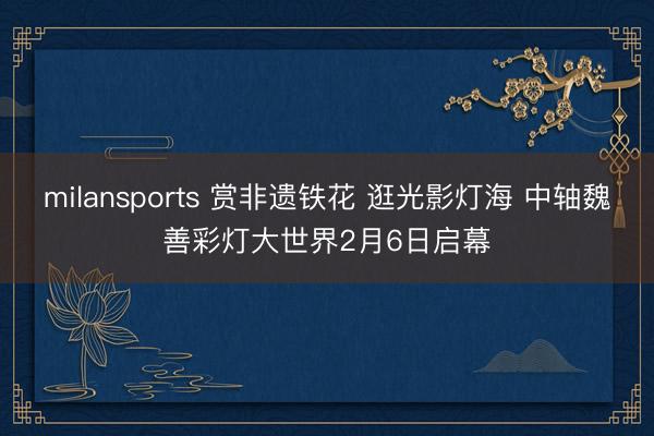 milansports 赏非遗铁花 逛光影灯海 中轴魏善彩灯大世界2月6日启幕