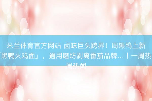 米兰体育官方网站 卤味巨头跨界!周黑鸭上新「黑鸭火鸡面」,通用磨坊剥离番茄品牌…丨一周热闻