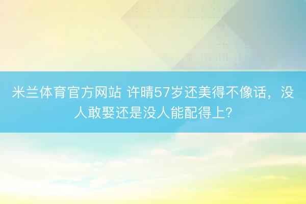 米兰体育官方网站 许晴57岁还美得不像话，没人敢娶还是没人能配得上？