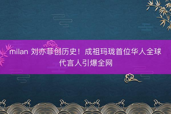 milan 刘亦菲创历史！成祖玛珑首位华人全球代言人引爆全网