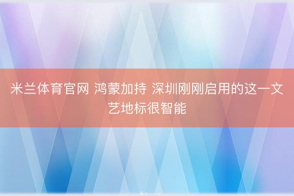 米兰体育官网 鸿蒙加持 深圳刚刚启用的这一文艺地标很智能