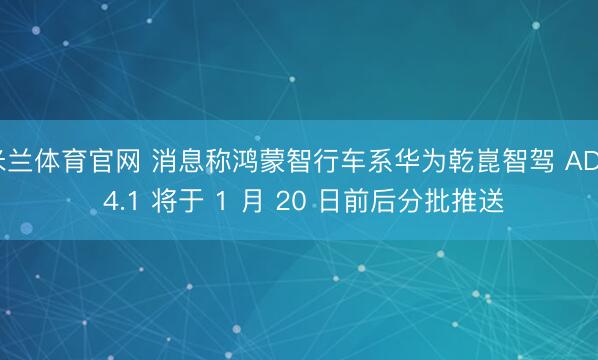 米兰体育官网 消息称鸿蒙智行车系华为乾崑智驾 ADS 4.1 将于 1 月 20 日前后分批推送