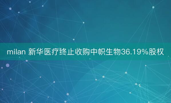 milan 新华医疗终止收购中帜生物36.19%股权