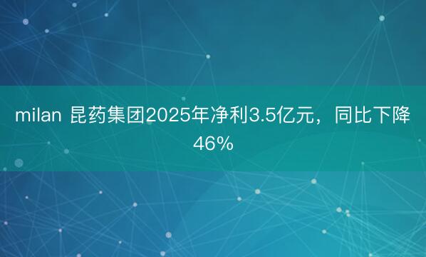 milan 昆药集团2025年净利3.5亿元,同比下降46%