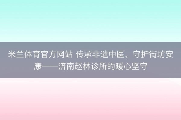 米兰体育官方网站 传承非遗中医，守护街坊安康——济南赵林诊所的暖心坚守