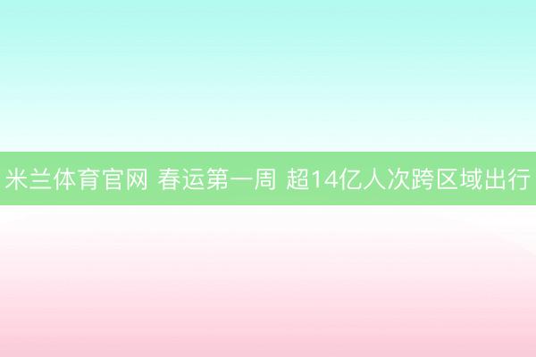 米兰体育官网 春运第一周 超14亿人次跨区域出行