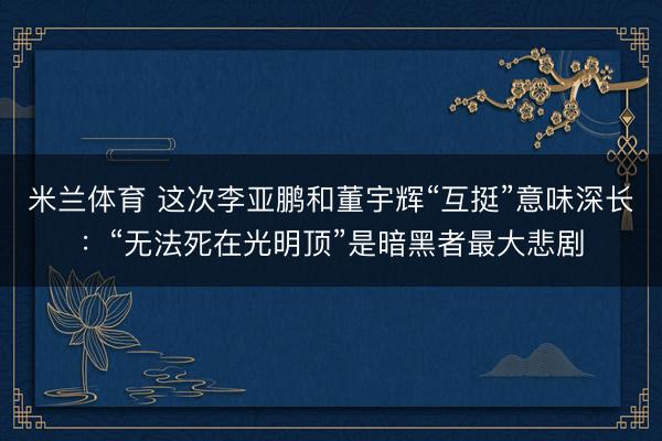 米兰体育 这次李亚鹏和董宇辉“互挺”意味深长：“无法死在光明顶”是暗黑者最大悲剧