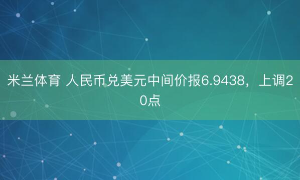 米兰体育 人民币兑美元中间价报6.9438，上调20点