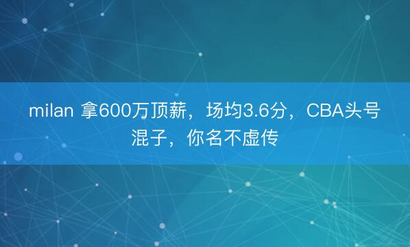 milan 拿600万顶薪，场均3.6分，CBA头号混子，你名不虚传