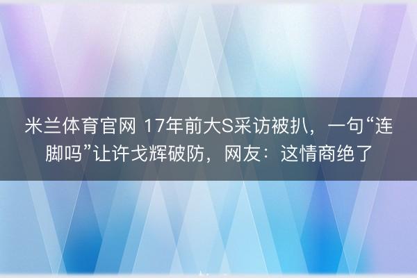 米兰体育官网 17年前大S采访被扒，一句“连脚吗”让许戈辉破防，网友：这情商绝了