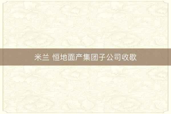 米兰 恒地面产集团子公司收歇