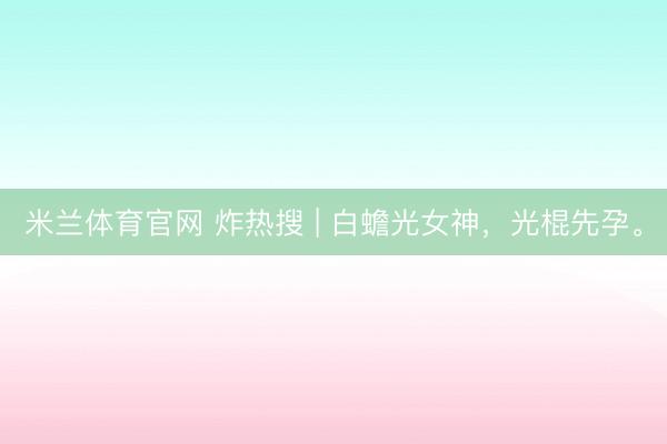 米兰体育官网 炸热搜 | 白蟾光女神，光棍先孕。