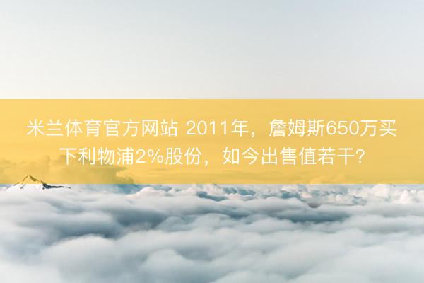 米兰体育官方网站 2011年，詹姆斯650万买下利物浦2%股份，如今出售值若干？