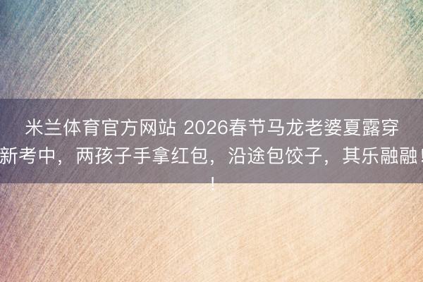 米兰体育官方网站 2026春节马龙老婆夏露穿新考中，两孩子手拿红包，沿途包饺子，其乐融融！