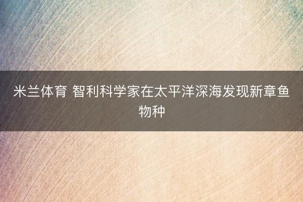 米兰体育 智利科学家在太平洋深海发现新章鱼物种