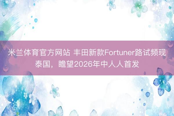 米兰体育官方网站 丰田新款Fortuner路试频现泰国，瞻望2026年中人人首发