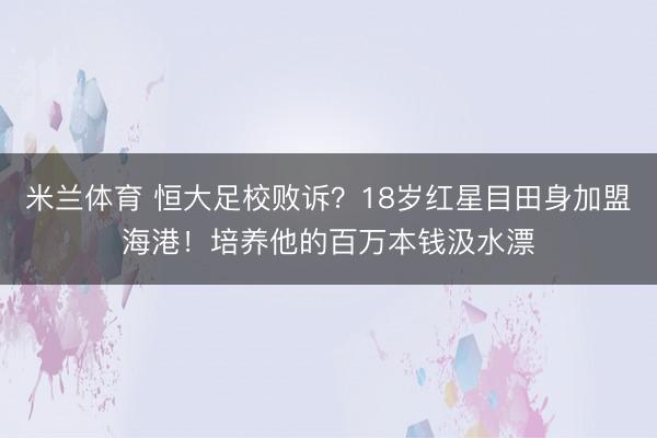 米兰体育 恒大足校败诉?18岁红星目田身加盟海港!培养他的百万本钱汲水漂