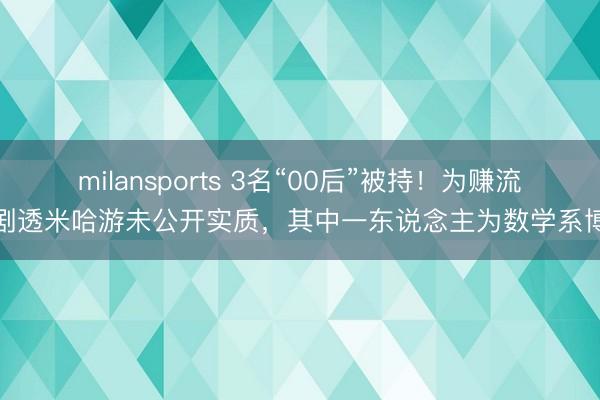 milansports 3名“00后”被持!为赚流量剧透米哈游未公开实质,其中一东说念主为数学系博士