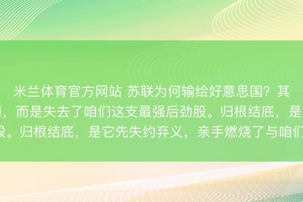 米兰体育官方网站 苏联为何输给好意思国?其实并非竞争不外华盛顿,而是失去了咱们这支最强后劲股。归根结底,是它先失约弃义,亲手燃烧了与咱们的关系!