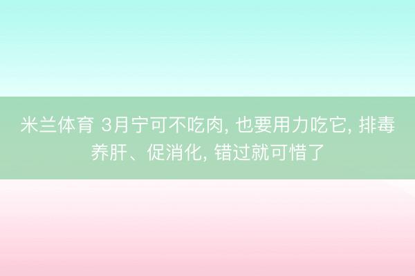 米兰体育 3月宁可不吃肉， 也要用力吃它， 排毒养肝、促消化， 错过就可惜了
