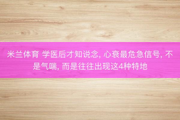 米兰体育 学医后才知说念， 心衰最危急信号， 不是气喘， 而是往往出现这4种特地