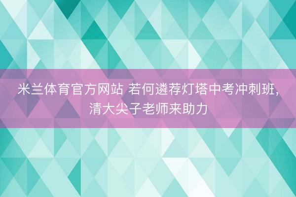 米兰体育官方网站 若何遴荐灯塔中考冲刺班，清大尖子老师来助力