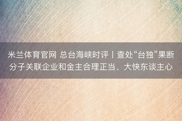 米兰体育官网 总台海峡时评丨查处“台独”果断分子关联企业和金主合理正当、大快东谈主心