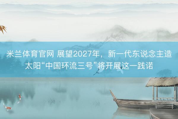 米兰体育官网 展望2027年,新一代东说念主造太阳“中国环流三号”将开展这一践诺
