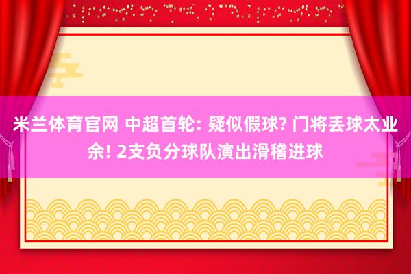 米兰体育官网 中超首轮: 疑似假球? 门将丢球太业余! 2支负分球队演出滑稽进球