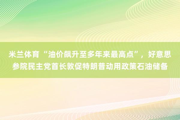 米兰体育 “油价飙升至多年来最高点”，好意思参院民主党首长敦促特朗普动用政策石油储备