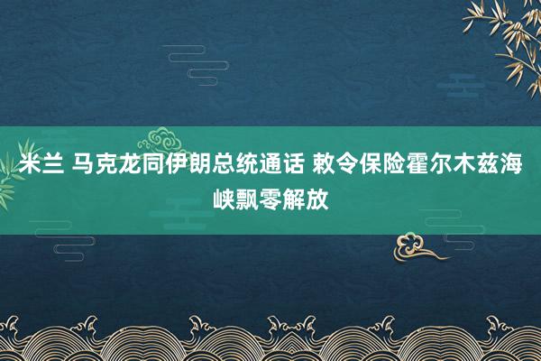 米兰 马克龙同伊朗总统通话 敕令保险霍尔木兹海峡飘零解放