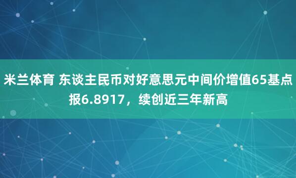 米兰体育 东谈主民币对好意思元中间价增值65基点报6.8917，续创近三年新高