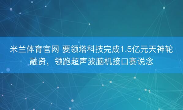 米兰体育官网 要领塔科技完成1.5亿元天神轮融资，领跑超声波脑机接口赛说念