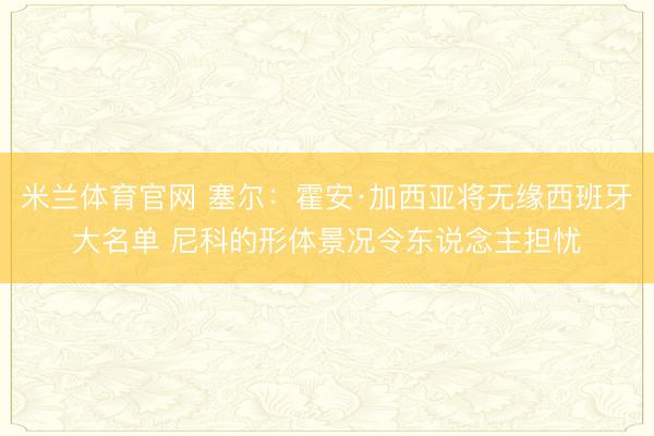 米兰体育官网 塞尔：霍安·加西亚将无缘西班牙大名单 尼科的形体景况令东说念主担忧