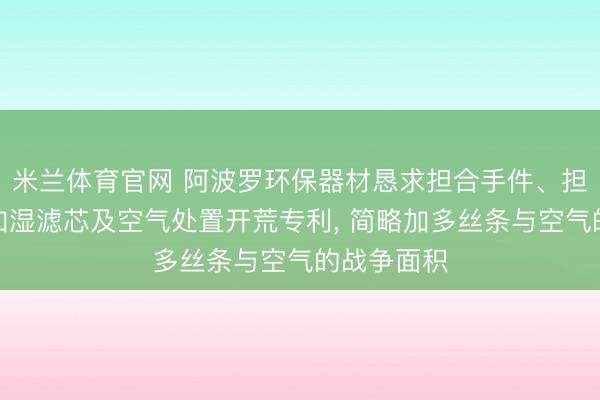 米兰体育官网 阿波罗环保器材恳求担合手件、担合手体、加湿滤芯及空气处置开荒专利， 简略加多丝条与空气的战争面积