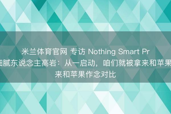 米兰体育官网 专访 Nothing Smart Products 细腻东说念主高岩：从一启动，咱们就被拿来和苹果作念对比