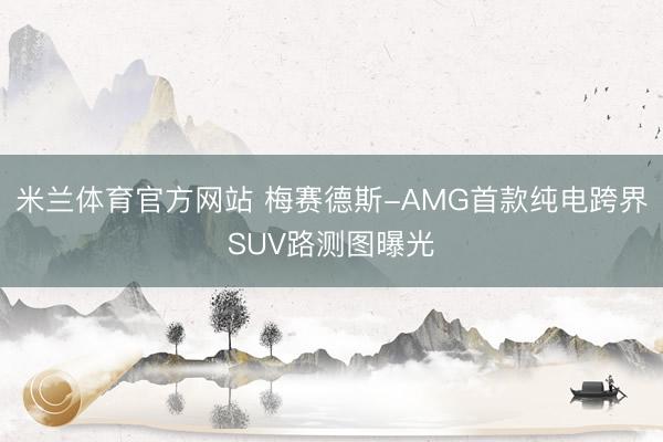 米兰体育官方网站 梅赛德斯-AMG首款纯电跨界SUV路测图曝光