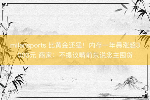 milansports 比黄金还猛！内存一年暴涨超3000元 商家：不提议畴前东说念主囤货