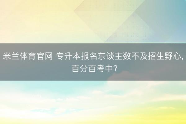 米兰体育官网 专升本报名东谈主数不及招生野心， 百分百考中?
